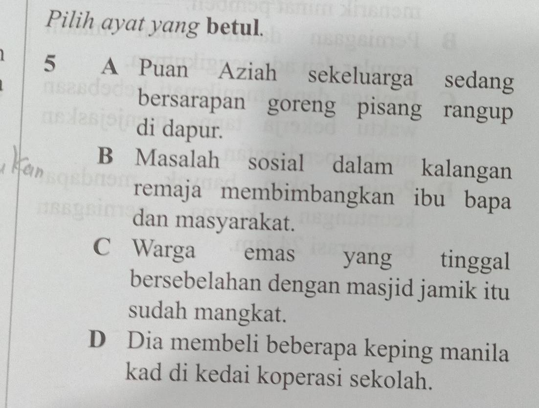 Pilih ayat yang betul.
5 A Puan Aziah sekeluarga sedang
bersarapan goreng pisang rangup
di dapur.
B Masalah sosial dalam kalangan
remaja membimbangkan ibu bapa
dan masyarakat.
C Warga emas yang tinggal
bersebelahan dengan masjid jamik itu
sudah mangkat.
D Dia membeli beberapa keping manila
kad di kedai koperasi sekolah.