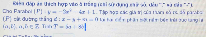 Điền đáp án thích hợp vào ô trống (chỉ sử dụng chữ số, dấu '','' và dấu ''-''). 
Cho Parabol (P) : y=-2x^2-4x+1. Tập hợp các giá trị của tham số m để parabol 
(P) cắt đường thẳng d:x-y+m=0 tại hai điểm phân biệt nằm bên trái trục tung là
(a;b), a,b∈ Z. Tính T=5a+8b