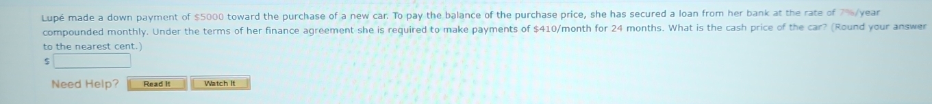 Lupé made a down payment of $5000 toward the purchase of a new car. To pay the balance of the purchase price, she has secured a loan from her bank at the rate of 7%/year
compounded monthly. Under the terms of her finance agreement she is required to make payments of $410/month for 24 months. What is the cash price of the car? (Round your answer 
to the nearest cent.) 
Need Help? Read It Watch It