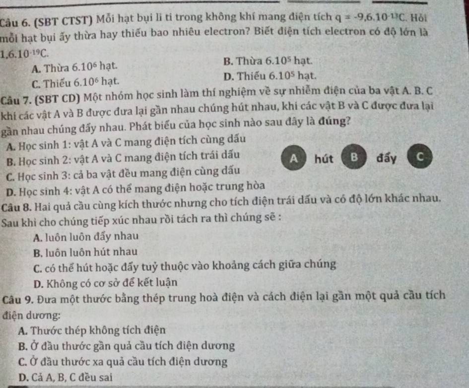 (SBT CTST) Mỗi hạt bụi li ti trong không khí mang điện tích q=-9,6,10^(-13)C Hỏi
mỗi hạt bụi ấy thừa hay thiếu bao nhiêu electron? Biết điện tích electron có độ lớn là
1,6.10^(-19)C.
A. Thừa 6.10^6 hạt
B. Thừa 6.10^5 hạt.
C. Thiếu 6.10^6 hạt. D. Thiếu 6.10^5 hạt.
Câu 7. (SBT CD) Một nhóm học sinh làm thí nghiệm về sự nhiễm điện của ba vật A. B. C
khi các vật A và B được đưa lại gần nhau chúng hút nhau, khi các vật B và C được đưa lại
gần nhau chúng đẩy nhau. Phát biểu của học sinh nào sau đây là đúng?
A. Học sinh 1: vật A và C mang điện tích cùng dấu
B Học sinh 2: vật A và C mang điện tích trái dấu A  hút B  đấy C
* C. Học sinh 3: cả ba vật đều mang điện cùng đấu
D. Học sinh 4: vật A có thể mang điện hoặc trung hòa
Câu 8. Hai quả cầu cùng kích thước nhưng cho tích điện trái dấu và có độ lớn khác nhau.
Sau khi cho chúng tiếp xúc nhau rồi tách ra thì chúng sẽ :
A. luôn luôn đẩy nhau
B. luôn luôn hút nhau
C. có thể hút hoặc đẩy tuỷ thuộc vào khoảng cách giữa chúng
D. Không có cơ sở để kết luận
Câu 9. Đưa một thước bằng thép trung hoà điện và cách điện lại gần một quả cầu tích
điện dương:
A. Thước thép không tích điện
B. Ở đầu thước gần quả cầu tích điện dương
C. Ở đầu thước xa quả cầu tích điện dương
D. Cả A, B, C đều sai