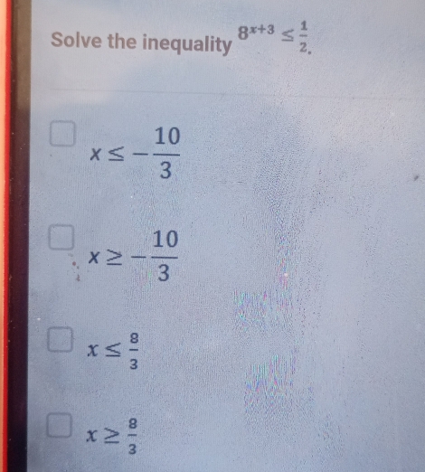 Solve the inequality 8^(x+3)≤  1/2 ,
x≤ - 10/3 
x≥ - 10/3 
x≤  8/3 
x≥  8/3 