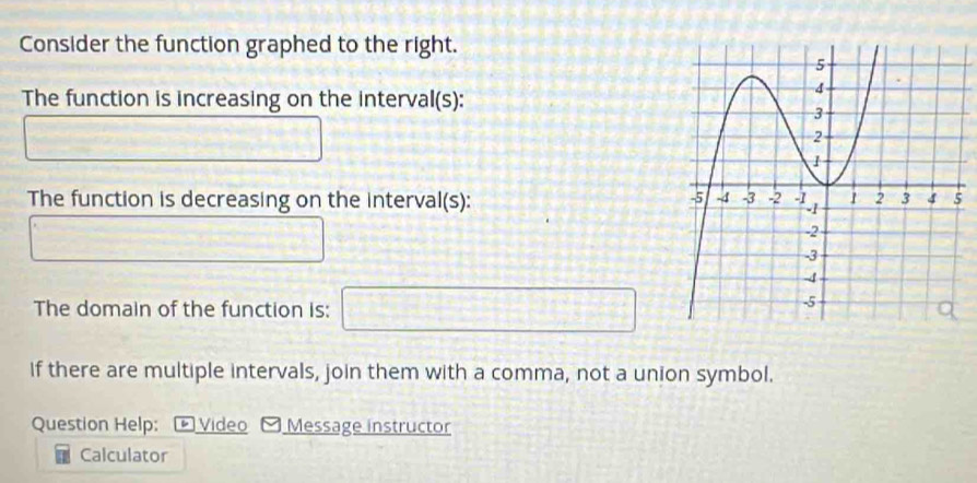 Consider the function graphed to the right. 
The function is increasing on the interval(s): 
□  
U_1^((0.3^)^circ) 
The function is decreasing on the interval(s): 
^circ  _  ∴ △ ABC= 1/2 beta -4q+5
The domain of the function is: □ 
if there are multiple intervals, join them with a comma, not a union symbol. 
Question Help: Video Message instructor 
Calculator
