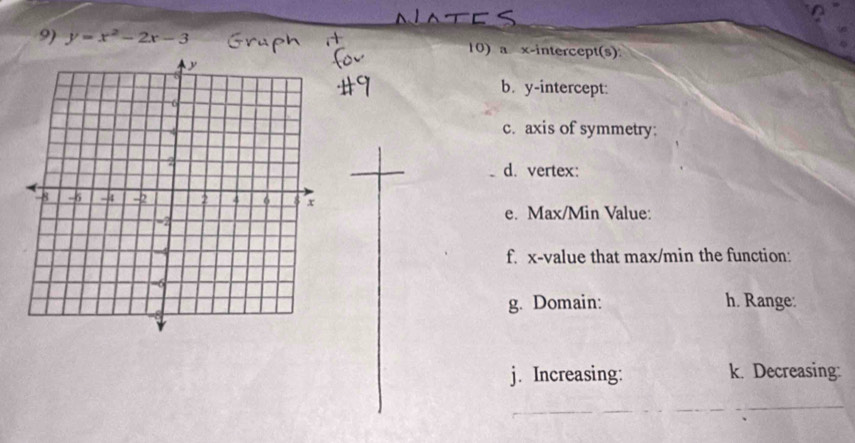 y=x^2-2x-3 10) a x-intercept(s) 
b. y-intercept: 
c. axis of symmetry: 
d. vertex: 
e. Max/Min Value: 
f. x -value that max/min the function: 
h. Range: 
g. Domain: 
j. Increasing: k. Decreasing: