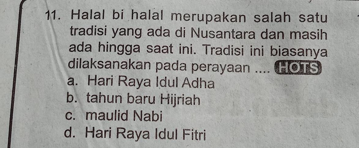 Halal bi halal merupakan salah satu
tradisi yang ada di Nusantara dan masih
ada hingga saat ini. Tradisi ini biasanya
dilaksanakan pada perayaan .... HOTS
a. Hari Raya Idul Adha
b. tahun baru Hijriah
c. maulid Nabi
d. Hari Raya Idul Fitri