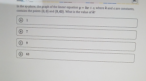 A
In the xy -plane, the graph of the linear equation y=kx+c. where k and c are constants,
contains the points (0,0) and (9,63) ). What is the value of k?
A 1
Ⓑ 7
c 9
63