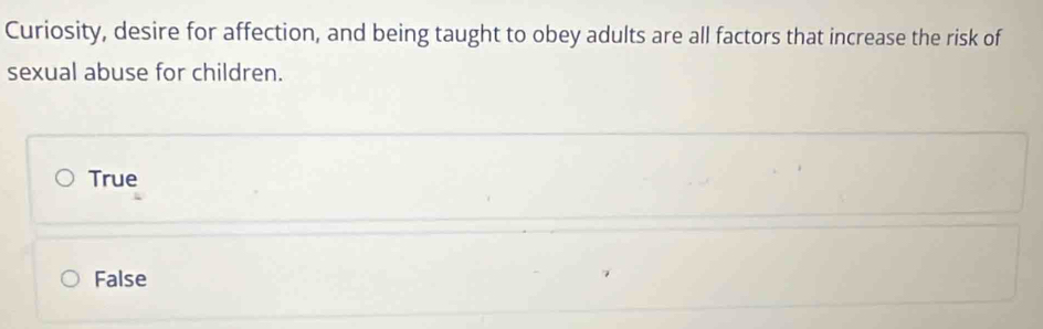 Curiosity, desire for affection, and being taught to obey adults are all factors that increase the risk of
sexual abuse for children.
True
False