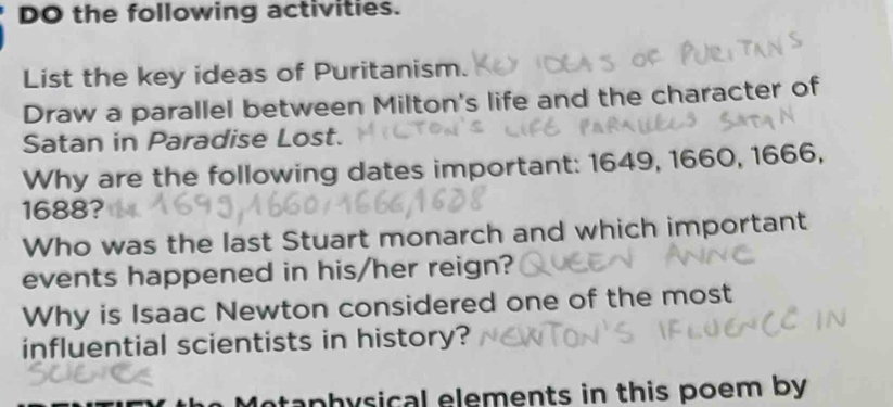 DO the following activities. 
List the key ideas of Puritanism. 
Draw a parallel between Milton's life and the character of 
Satan in Paradise Lost. 
Why are the following dates important: 1649, 1660, 1666, 
1688? 
Who was the last Stuart monarch and which important 
events happened in his/her reign? 
Why is Isaac Newton considered one of the most 
influential scientists in history? 
otaphysical elements in this poem by