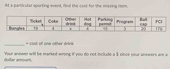 At a particular sporting event, find the cost for the missing item. 
_= cost of one other drink 
Your answer will be marked wrong if you do not include a $ since your answers are a 
dollar amount.