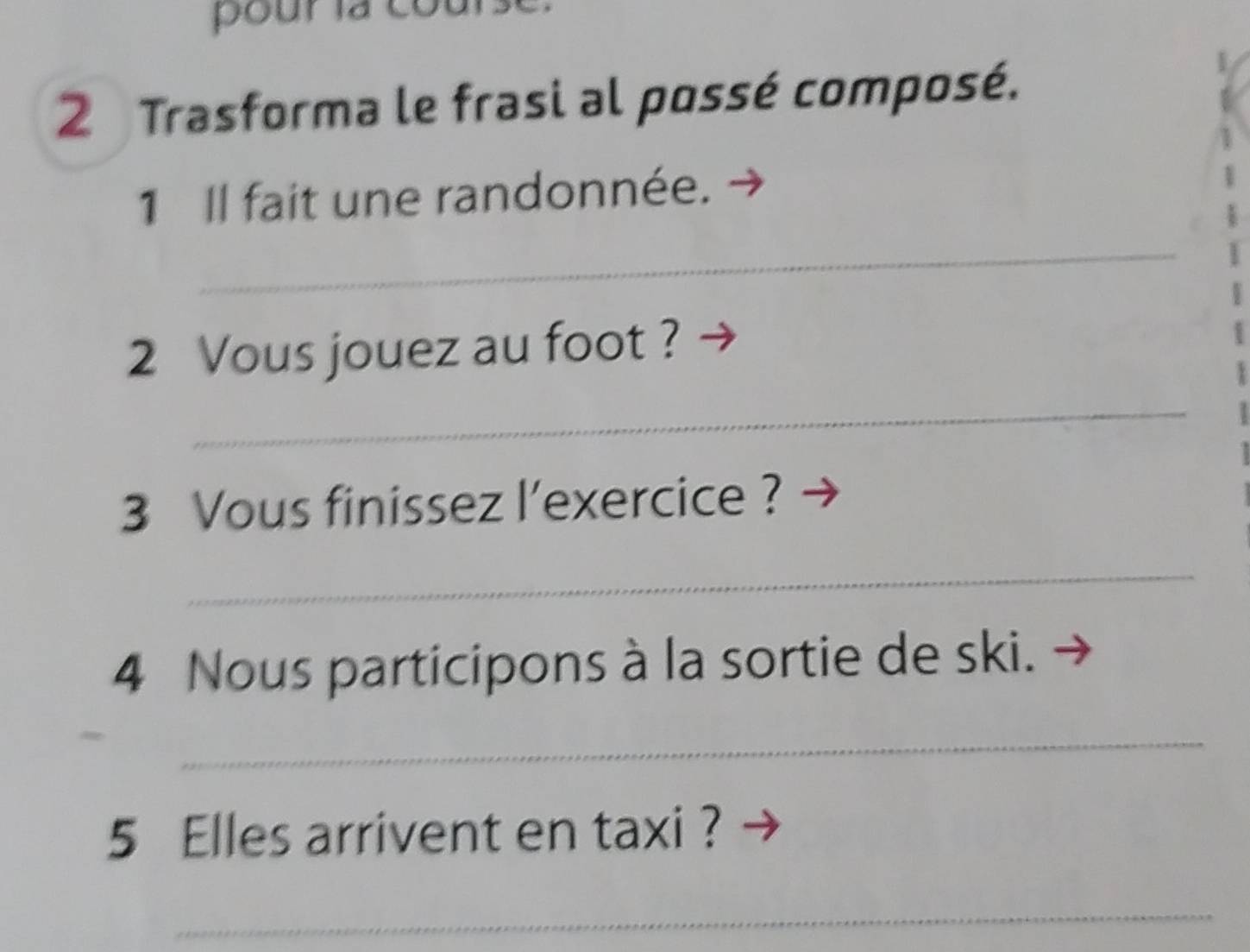 pourla 
2 Trasforma le frasi al possé composé. 
1 Il fait une randonnée. 
_ 
2 Vous jouez au foot ? 
_ 
3 Vous finissez l'exercice ? 
_ 
4 Nous participons à la sortie de ski. 
_ 
5 Elles arrivent en taxi ? 
_