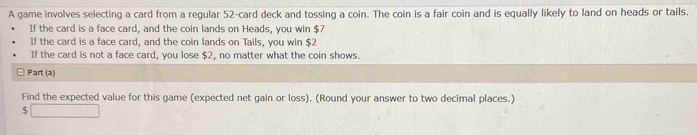 A game involves selecting a card from a regular 52 -card deck and tossing a coin. The coin is a fair coin and is equally likely to land on heads or tails. 
If the card is a face card, and the coin lands on Heads, you win $7
If the card is a face card, and the coin lands on Tails, you win $2
If the card is not a face card, you lose $2, no matter what the coin shows. 
Part (a) 
Find the expected value for this game (expected net gain or loss). (Round your answer to two decimal places.) 
□