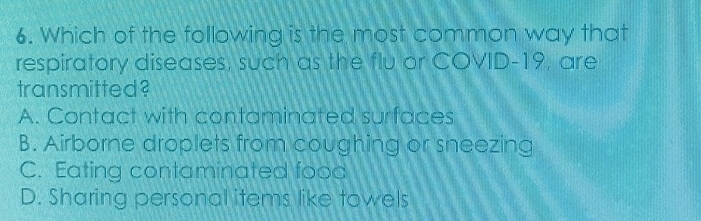 Which of the following is the most common way that
respiratory diseases, such as the flu or COVID-19, are
transmitted?
A. Contact with contaminated surfaces
B. Airborne droplets from coughing or sneezing
C. Eating contaminated food
D. Sharing personal items like towels