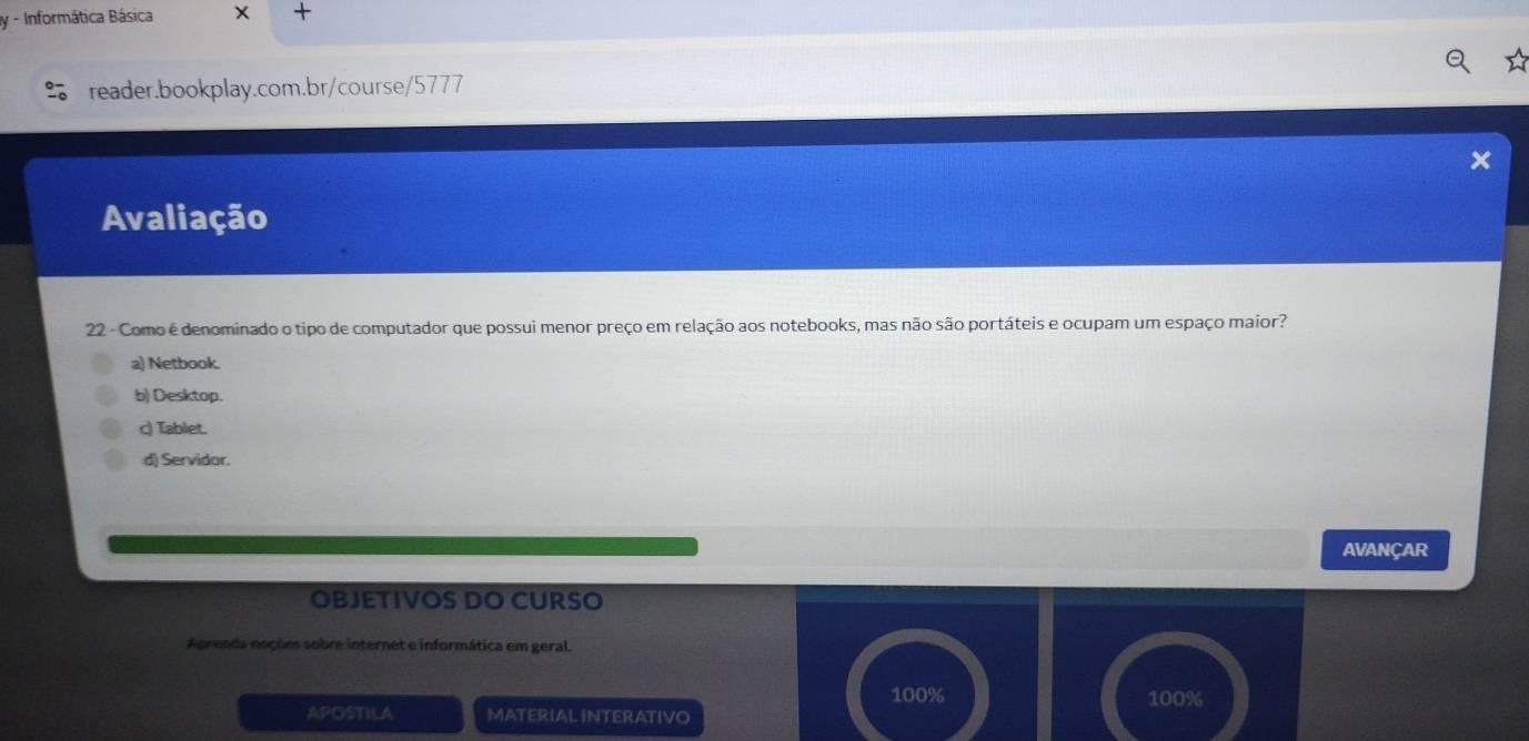 Informática Básica X 
reader.bookplay.com.br/course/5777
Avaliação
22 - Como é denominado o tipo de computador que possui menor preço em relação aos notebooks, mas não são portáteis e ocupam um espaço maior?
a) Netbook.
b) Desktop.
c) Tablet.
d) Servidor.
AVANÇAR
OBJETIVOS DO CURSO
Aprenda noções sobre internet e informática em geral.
100%
APOSTILA MATERIAL INTERATIVO 100%