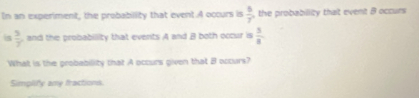 In an experiment, the probabillity that event.A occurs is  6/7  the probabillity that event B occurs 
is  5/7  , and the probabillity that events A and B both occur is  5/8 
What is the probability that A occurs given that B occurs? 
Simplify amy fractions.