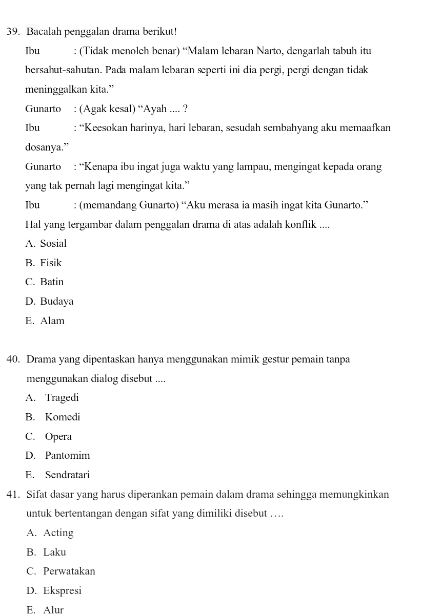 Bacalah penggalan drama berikut!
Ibu : (Tidak menoleh benar) “Malam lebaran Narto, dengarlah tabuh itu
bersahut-sahutan. Pada malam lebaran seperti ini dia pergi, pergi dengan tidak
meninggalkan kita.”
Gunarto : (Agak kesal) “Ayah .... ?
Ibu : “Keesokan harinya, hari lebaran, sesudah sembahyang aku memaafkan
dosanya.”
Gunarto : “Kenapa ibu ingat juga waktu yang lampau, mengingat kepada orang
yang tak pernah lagi mengingat kita.”
Ibu : (memandang Gunarto) “Aku merasa ia masih ingat kita Gunarto.”
Hal yang tergambar dalam penggalan drama di atas adalah konflik ....
A. Sosial
B. Fisik
C. Batin
D. Budaya
E. Alam
40. Drama yang dipentaskan hanya menggunakan mimik gestur pemain tanpa
menggunakan dialog disebut ....
A. Tragedi
B. Komedi
C. Opera
D. Pantomim
E. Sendratari
41. Sifat dasar yang harus diperankan pemain dalam drama sehingga memungkinkan
untuk bertentangan dengan sifat yang dimiliki disebut ….
A. Acting
B. Laku
C. Perwatakan
D. Ekspresi
E. Alur