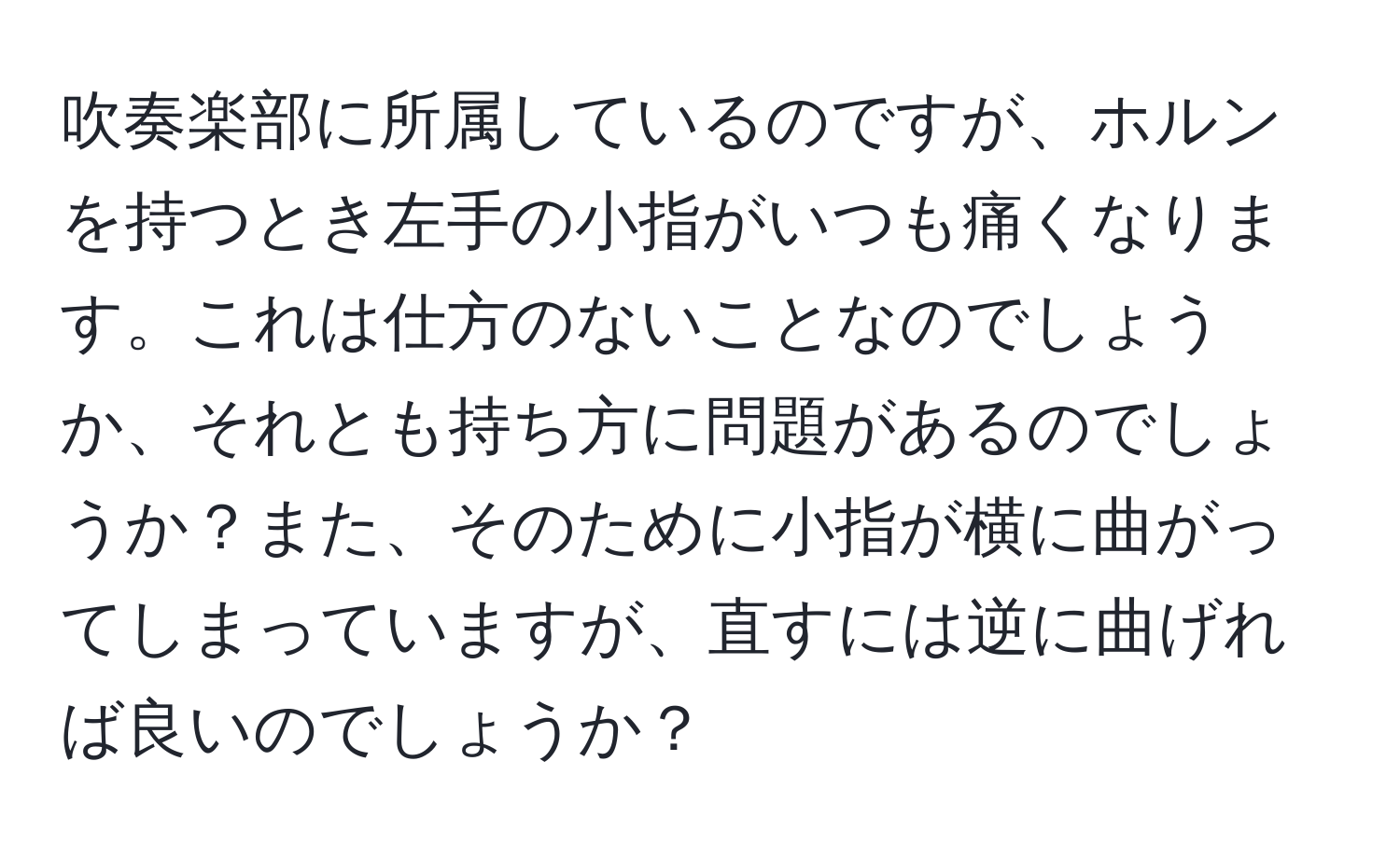 吹奏楽部に所属しているのですが、ホルンを持つとき左手の小指がいつも痛くなります。これは仕方のないことなのでしょうか、それとも持ち方に問題があるのでしょうか？また、そのために小指が横に曲がってしまっていますが、直すには逆に曲げれば良いのでしょうか？