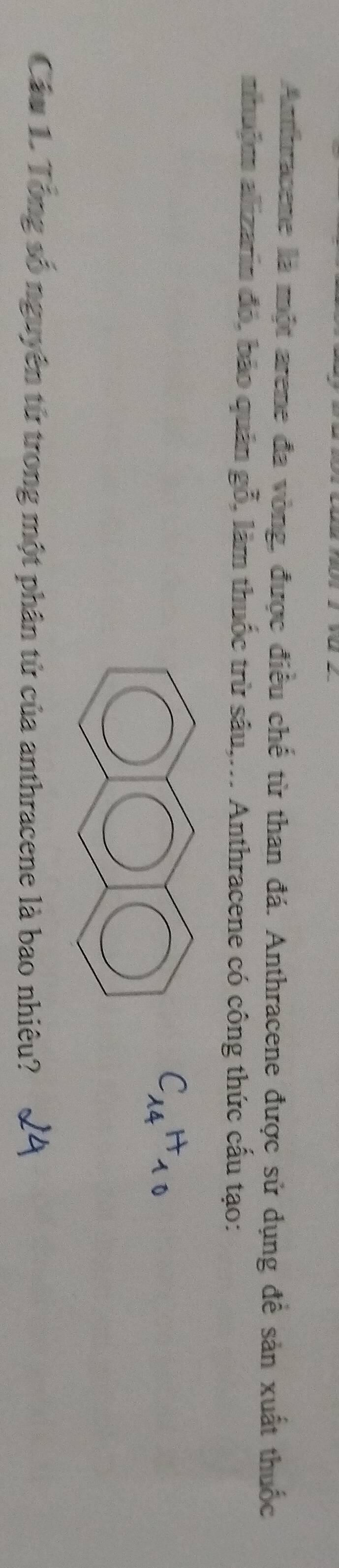 Anthracene là một arene đa vòng, được điều chế từ than đá. Anthracene được sử dụng để sản xuất thuốc 
nhuộm alizarin đó, bảo quân gỗ, làm thuốc trừ sâu,... Anthracene có công thức cấu tạo:
C_14H_10
Cáu 1. Tổng số nguyên từ trong một phân tử của anthracene là bao nhiêu?