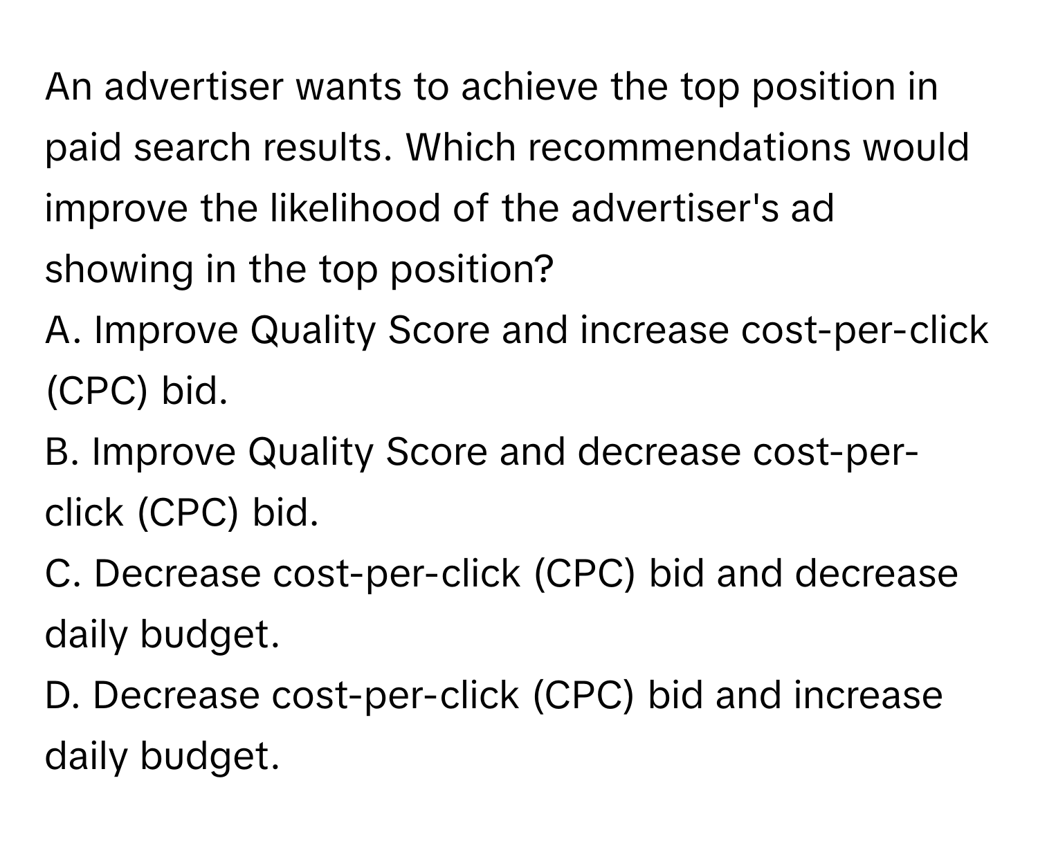 An advertiser wants to achieve the top position in paid search results. Which recommendations would improve the likelihood of the advertiser's ad showing in the top position?

A. Improve Quality Score and increase cost-per-click (CPC) bid.
B. Improve Quality Score and decrease cost-per-click (CPC) bid.
C. Decrease cost-per-click (CPC) bid and decrease daily budget.
D. Decrease cost-per-click (CPC) bid and increase daily budget.