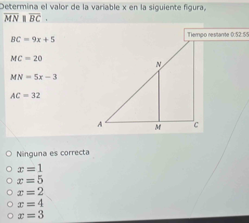 Determina el valor de la variable x en la siguiente figura,
overline MN||overline BC.
0:52:55
BC=9x+5
MC=20
MN=5x-3
AC=32
Ninguna es correcta
x=1
x=5
x=2
x=4
x=3