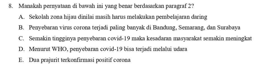 Manakah pernyataan di bawah ini yang benar berdasarkan paragraf 2?
A. Sekolah zona hijau dinilai masih harus melakukan pembelajaran daring
B. Penyebaran virus corona terjadi paling banyak di Bandung, Semarang, dan Surabaya
C. Semakin tingginya penyebaran covid-19 maka kesadaran masyarakat semakin meningkat
D. Menurut WHO, penyebaran covid-19 bisa terjadi melalui udara
E. Dua prajurit terkonfirmasi positif corona