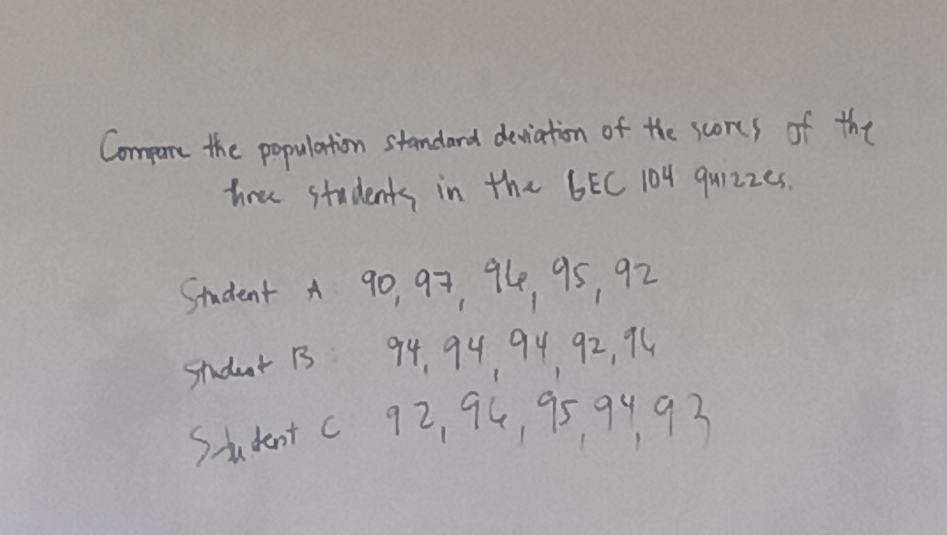 Compure the population standard deviation of the scores of the 
tree students in the 6EC 104 quizzes. 
Student A 9o, 97, 94, 95, 92
student 1 94, 94 94 92, 94
Studentc 9z, 94, 95 9493