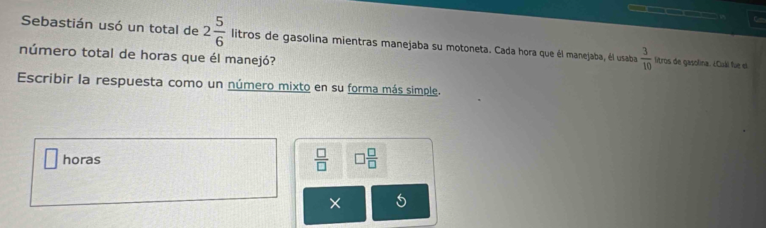 C— 
Sebastián usó un total de 2 5/6  litros de gasolina mientras manejaba su motoneta. Cada hora que él manejaba, él usaba  3/10  litros de gasolina. ¿Cuál fue el 
número total de horas que él manejó? 
Escribir la respuesta como un número mixto en su forma más simple. 
horas  □ /□   □  □ /□  
×