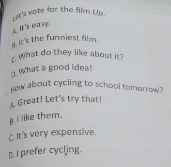 Let's vote for the film Up.
A. It's easy.
B. It's the funniest film.
C. What do they like about it?
D. What a good idea!
How about cycling to school tomorrow?
A. Great! Let’s try that!
B. I like them.
C. It’s very expensive.
D. I prefer cycling.