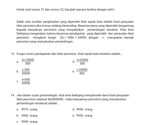 Untuk soal nomor 21 dan nomor 22, bacalah wacana berikut dengan teliti !
Salah satu sumber penghasilan yang diperoleh klub sepak bola adalah hasil penjualan
tiket penonton jika timnya sedang bertanding. Besarnya dana yang diperoleh bergantung
kepada banyaknya penonton yang menyaksikan pertandingan tersebut. Klub bola
Seikijang mengatakan bahwa besamya pendapatan yang diperoleh dari penjualan tiket
penonton mengikuti fungsi f(x)=500x+20000 , dengan x merupakan banyak
penonton yang menyaksikan pertandingan.
13. Fungsi invers pendapatan dari tiket penonton klub sepak bola tersebut adalah...
a.  (2x-20000)/500   (x+20000)/500 
d.
b.  (x-500)/20000  e.  (x-20000)/500 
C.  (x+500)/20000 
14. Jika dalam suatu pertandingan, klub bola Seikijang memperoleh dana hasil penjualan
tiket penonton sebesar Rp5000000, maka banyaknya penonton yang menyaksikan
pertandingan tersebuat adalah....
a, 9970 orang d. 9940 orang
b. 9960 orang e. 9930 orang
c. 9950 orang