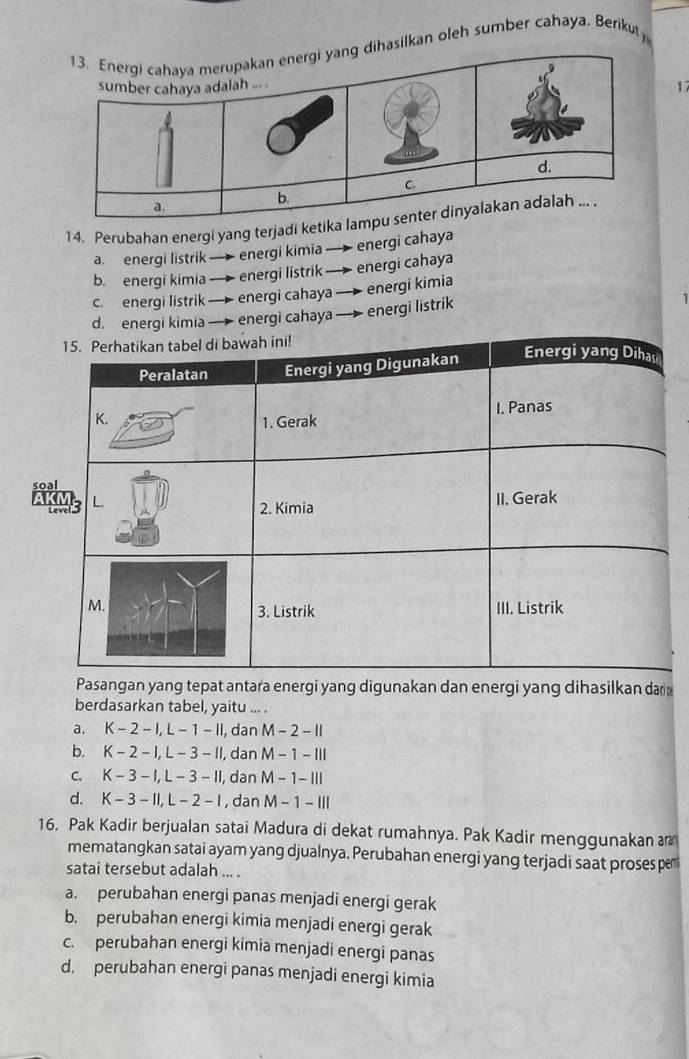 asilkan oleh sumber cahaya. Berikuty
17
14. Perubahan energi yang terjadi ke
a. energi listrik energi kimia — energi cahaya
b. energi kímia energi listrik — energi cahaya
c. energi listrik → energi cahaya — energi kimia
d. energi kimia energi cahaya —— energi listrik
1
s
Pasangan yang tepat antara energi yang digunakan dan energi yang dihasilkan da 
berdasarkan tabel, yaitu ... .
a. K-2-1, L-1-11 , dan M-2-11
b. K-2-1, L-3-11 , dan M-1-111
C. K-3-1, L-3-11 , dan M-1-111
d. K-3-11, L-2-1 , dan M-1-111
16. Pak Kadir berjualan satai Madura di dekat rumahnya. Pak Kadir menggunakan ar
mematangkan satai ayam yang djualnya. Perubahan energi yang terjadi saat proses pe
satai tersebut adalah ... .
a. perubahan energi panas menjadi energi gerak
b. perubahan energi kimia menjadi energi gerak
c. perubahan energi kimia menjadi energi panas
d. perubahan energi panas menjadi energi kimia