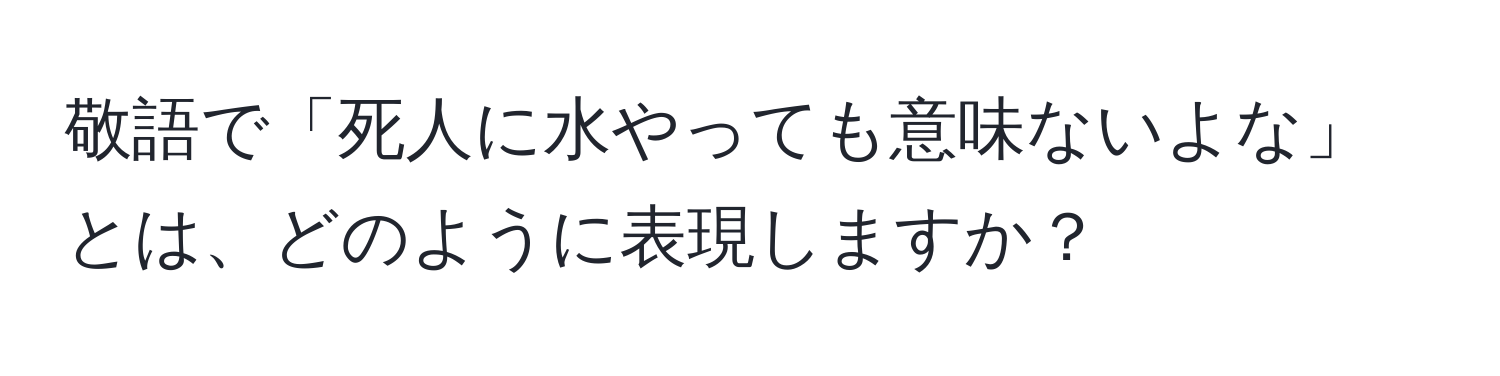 敬語で「死人に水やっても意味ないよな」とは、どのように表現しますか？