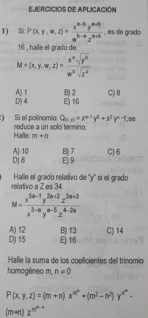 EJERCICIOS DE APLICACIÓN
1) Si: P(x,y,w,z)= (x^(a-b).y^(a+b))/w^(b-a).z^(a+b)  , es de grado
16 , halle el grado de:
M=(x,y,w,z)= x^asqrt(y^b)/w^bsqrt(z^a) 
A) 1 B) 2 C) 8
D) 4 E) 16
) Si el polinomio: Q_(x;y)=x^(m-1)y^5+x^2y^(n-1);se
reduce a un solo termino.
Halle: m+n
A) 10 B) 7 C) 6
D) 8 E) 9
Halle el grado relativo de “ y ” si el grado
relativo a Z es 34
M= (x^(5a-1).y^(2a+2)z^(3a+3))/x^(3-a).y^(a-5)z^(4-2a) 
A) 12 B) 13 C) 14
D) 15 E) 16
Halle la suma de los coeficientes del trinomio
homogéneo m, n!= 0
P(x,y,z)=(m+n)x^(m^n)+(m^2-n^2)y^(n^m)-
(m+n)z^(m^m-n)