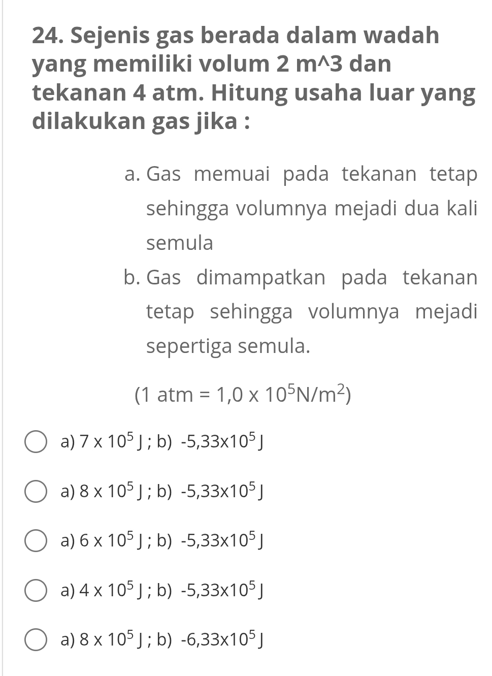 Sejenis gas berada dalam wadah
yang memiliki volum 2 m^(3 dan
tekanan 4 atm. Hitung usaha luar yang
dilakukan gas jika :
a. Gas memuai pada tekanan tetap
sehingga volumnya mejadi dua kali
semula
b. Gas dimampatkan pada tekanan
tetap sehingga volumnya mejadi
sepertiga semula.
(1atm=1,0* 10^5)N/m^2)
a) 7* 10^5J; b) -5,33* 10^5J
a) 8* 10^5J;b) -5,33* 10^5J
a) 6* 10^5J; b) -5,33* 10^5J
a) 4* 10^5J; b) -5,33* 10^5J
a) 8* 10^5J; b) -6,33* 10^5J