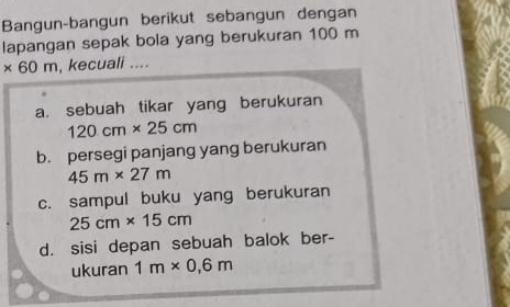 Bangun-bangun berikut sebangun dengan 
lapangan sepak bola yang berukuran 100 m
* 60m , kecuali .... 
a. sebuah tikar yang berukuran
120cm* 25cm
b. persegi panjang yang berukuran
45m* 27m
c. sampul buku yang berukuran
25cm* 15cm
d. sisi depan sebuah balok ber- 
ukuran 1m* 0,6m