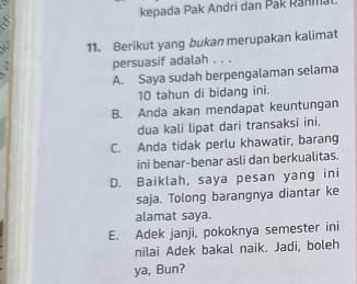 kepada Pak Andri dan Pak Ranma
11. Berikut yang bukan merupakan kalimat
persuasif adalah . . .
A. Saya sudah berpengalaman selama
10 tahun di bidang ini.
B. Anda akan mendapat keuntungan
dua kali lipat dari transaksi ini.
C. Anda tidak perlu khawatir, barang
ini benar-benar asli dan berkualitas.
D. Baiklah, saya pesan yang ini
saja. Tolong barangnya diantar ke
alamat saya.
E. Adek janji, pokoknya semester ini
nilai Adek bakal naik. Jadi, boleh
ya, Bun?