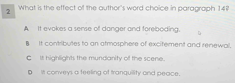 What is the effect of the author's word choice in paragraph 14?
A It evokes a sense of danger and foreboding.
B It contributes to an atmosphere of excitement and renewal.
C It highlights the mundanity of the scene.
D It conveys a feeling of tranquility and peace.