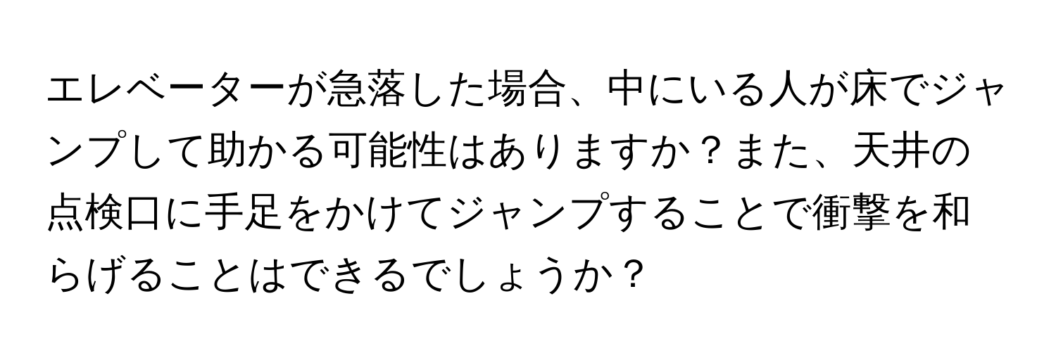 エレベーターが急落した場合、中にいる人が床でジャンプして助かる可能性はありますか？また、天井の点検口に手足をかけてジャンプすることで衝撃を和らげることはできるでしょうか？