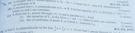 whose equation is (3 marks) 
[K.C.S.E, 2014] 
(2) A straight line L] co-ordinates of R 3y-2x=-2 meets the x - axis at R. Determine the 
(b). A second line L_2 is perpendicular to L_2 at R. Find the equation of L_2 in the form y=mx+c, (2 marks) 
where m and c are constants. 
(c). A third line Ls passes through (-4,1) and is parallel to L_-1. Find: (3 marks) 
(i). the equation of L in the form y=mx+c , where m and c are constants. (2 marks) 
(ii). the co-ordinates of point S, at which L_3 intersects L_2. (3 marks) 
[K.C.S.E, 2015] 
18. A line L is perpendicular to the line  2/3 x+ 5/7 y=1. Given that L passes through 
diant of I.