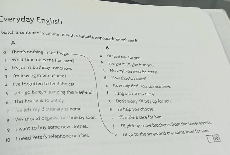 Everyday English
Match a sentence in column A with a suitable response from column B.
A
B
0 There's nothing in the fridge. a I'll feed him for you.
1 What time does the film start? b I've got it. I'll give it to you.
2 It's John's birthday tomorrow. c No way! You must be crazy!
3 I'm leaving in ten minutes. d How should I know?
4 I've forgotten to feed the cat. e It's no big deal. You can use mine.
5 Let's go bungee jumping this weekend. f Hang on! I'm not ready.
6 This house is so untidy g Don't worry. I'll tidy up for you.
I've left my dictionary at home. h I'll help you choose.
8 We should organise our holiday soon. i I'll make a cake for him.
9 I want to buy some new clothes. j I'll pick up some brochures from the travel agent's
10 I need Peter's telephone number. k I'll go to the shops and buy some food for you.
10