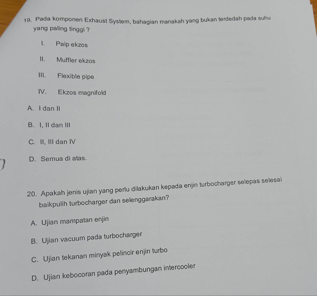 Pada komponen Exhaust System, bahagian manakah yang bukan terdedah pada suhu
yang paling tinggi ?
I. Paip ekzos
II. Muffler ekzos
III. Flexible pipe
IV. Ekzos magnifold
A. I dan II
B. I, II dan III
C. II, III dan IV
D. Semua di atas.
I
20. Apakah jenis ujian yang perlu dilakukan kepada enjin turbocharger selepas selesai
baikpulih turbocharger dan selenggarakan?
A. Ujian mampatan enjin
B. Ujian vacuum pada turbocharger
C. Ujian tekanan minyak pelincir enjin turbo
D. Ujian kebocoran pada penyambungan intercooler