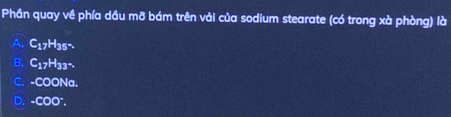 Phần quay về phía dầu mỡ bám trên vải của sodium stearate (có trong xà phòng) là
A. C_17H_35^-.
B. C_17H_33-.
C. -COONa.
D. -COO^-.