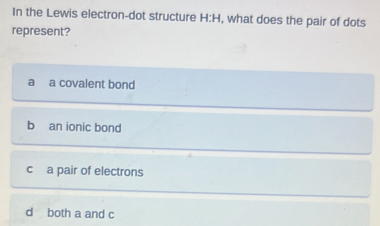 In the Lewis electron-dot structure H:H , what does the pair of dots
represent?
a a covalent bond
b an ionic bond
c a pair of electrons
d both a and c