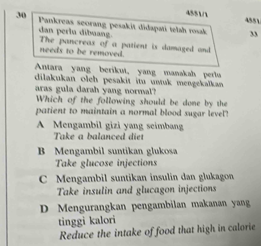 4551/1
4881
30 Pankreas seorang pesakit didapati telah rosak
dan perlu dibuang. 33
The pancreas of a patient is damaged and
needs to be removed.
Antara yang berikut, yang manakah perlu
dilakukan oleh pesakit itu untuk mengekalkan 
aras gula darah yang normal?
Which of the following should be done by the
patient to maintain a normal blood sugar level?
A Mengambil gizi yang seimbang
Take a balanced diet
B Mengambil suntikan glukosa
Take glucose injections
C Mengambil suntikan insulin dan glukagon
Take insulin and glucagon injections
D Mengurangkan pengambilan makanan yang
tinggi kalori
Reduce the intake of food that high in calorie