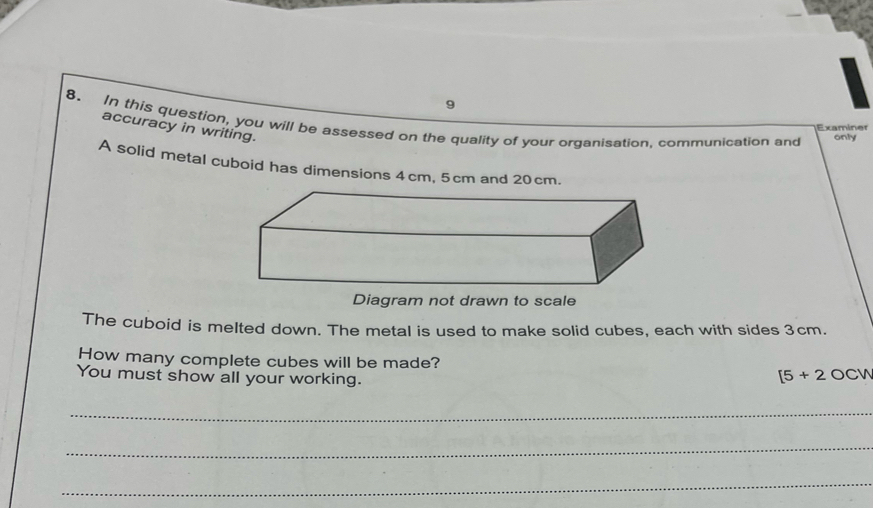 9 
8. In this question, you will be assessed on the quality of your organisation, communication and only 
Examiner 
accuracy in writing. 
A solid metal cuboid has dimensions 4cm, 5cm and 20cm. 
Diagram not drawn to scale 
The cuboid is melted down. The metal is used to make solid cubes, each with sides 3cm. 
How many complete cubes will be made? [5+2OCW
You must show all your working. 
_ 
_ 
_