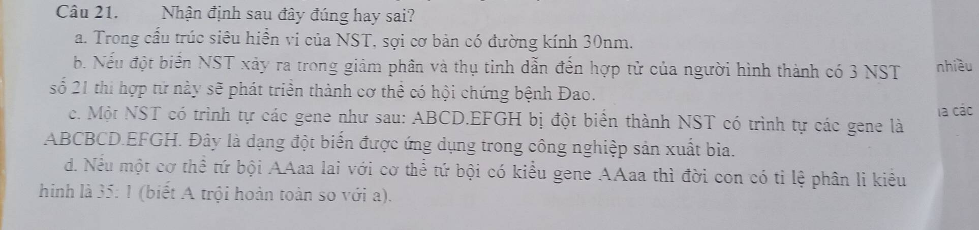 Nhận định sau đây đúng hay sai?
a. Trong cấu trúc siêu hiền vi của NST, sợi cơ bản có đường kính 30nm.
b. Nếu đột biển NST xảy ra trong giảm phân và thụ tinh dẫn đến hợp tử của người hình thành có 3 NST nhiều
số 21 thi hợp tử này sẽ phát triển thành cơ thể có hội chứng bệnh Đao.
la các
c. Một NST có trình tự các gene như sau: ABCD. EFGH bị đột biển thành NST có trình tự các gene là
ABCBCD. EFGH. Đây là dạng đột biển được ứng dụng trong công nghiệp sản xuất bia.
d. Nếu một cơ thể tứ bội AAaa lai với cơ thể tứ bội có kiều gene AAaa thì đời con có tỉ lệ phân li kiêu
hình là 35: 1 (biết A trội hoàn toàn so với a).