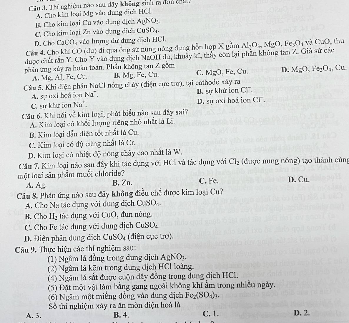 Thí nghiệm nào sau đây không sinh ra đơn chất?
A. Cho kim loại Mg vào dung dịch HCl.
B. Cho kim loại Cu vào dung dịch AgNO_3.
C. Cho kim loại Zn vào dung dịch CuSO_4.
D. Cho CaCO_3 vào lượng dư dung dịch HCl.
Câu 4. Cho khí CO (dư) đi qua ống sứ nung nóng đựng hỗn hợp X gồm Al_2O_3,MgO,Fe_3O_4 và CuO , thu
được chất rắn Y. Cho Y vào dung dịch NaOH dư, khuấy kĩ, thấy còn lại phần không tan Z. Giả sử các
phản ứng xảy ra hoàn toàn. Phần không tan Z gồm
D.
A. Mg, Al, Fe, Cu. B. Mg, Fe, Cu. C. MgO, Fe, Cu. MgO,Fe_3O_4,Cu.
Câu 5. Khi điện phân NaCl nóng chảy (điện cực trơ), tại cathode xảy ra
A. sự oxi hoá ion Na^- B. sự khử ion Cl¯.
C. sự khử ion Na^+. D. sự oxi hoá ion Cl .
Câu 6. Khi nói về kim loại, phát biểu nào sau đây sai?
A. Kim loại có khối lượng riêng nhỏ nhất là Li.
B. Kim loại dẫn điện tốt nhất là Cu.
C. Kim loại có độ cứng nhất là Cr.
D. Kim loại có nhiệt độ nóng chảy cao nhất là W.
Câu 7. Kim loại nào sau đây khi tác dụng với HCl và tác dụng với Cl_2 (được nung nóng) tạo thành cùng
một loại sản phầm muối chloride?
C. Fe.
A. Ag. B. Zn. D. Cu.
Câu 8. Phản ứng nào sau đây không điều chế được kim loại Cu?
A. Cho Na tác dụng với dung dịch CuSO_4.
B. Cho H_2 tác dụng với CuO , đun nóng.
C. Cho Fe tác dụng với dung dịch CuSO_4.
D. Điện phân dung dịch CuSO_4 (điện cực trơ).
Câu 9. Thực hiện các thí nghiệm sau:
(1) Ngâm lá đồng trong dung dịch A gNO_3.
(2) Ngâm lá kẽm trong dung dịch HCl loãng.
(4) Ngâm lá sắt được cuộn dây đồng trong dung dịch HCl.
(5) Đặt một vật làm bằng gang ngoài không khí ẩm trong nhiều ngày.
(6) Ngâm một miếng đồng vào dung dịch Fe_2(SO_4)_3.
Số thí nghiệm xảy ra ăn mòn điện hoá là
C. 1.
A. 3. B. 4. D. 2.