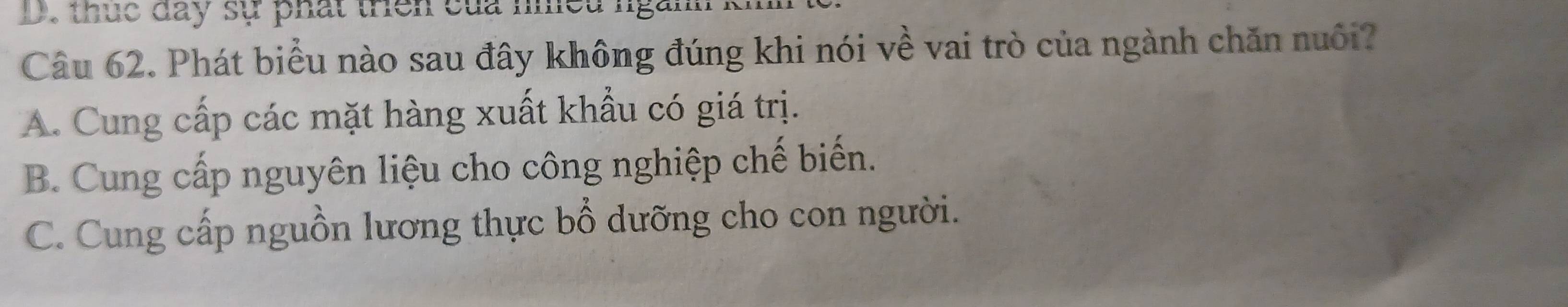 thuc day sự phát trên của nhều ngành
Câu 62. Phát biểu nào sau đây không đúng khi nói về vai trò của ngành chăn nuôi?
A. Cung cấp các mặt hàng xuất khẩu có giá trị.
B. Cung cấp nguyên liệu cho công nghiệp chế biến.
C. Cung cấp nguồn lương thực bổ dưỡng cho con người.