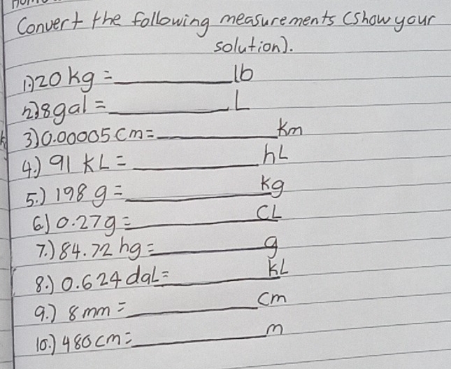 Convert the following measurements (show your 
solution). 
_ 20kg=
1b 
2) 8gal= _
L
3 0.00005cm= _ 
Km
4 ) 91kL= _
hL
5. ) 198g= _
Kg
6) 0.27g= _
CL
7. ) 84.72hg= _  9
8. 1 0.624daL= _
KL
9. 7 8mm= _ 
cm
10. 480cm= _
m