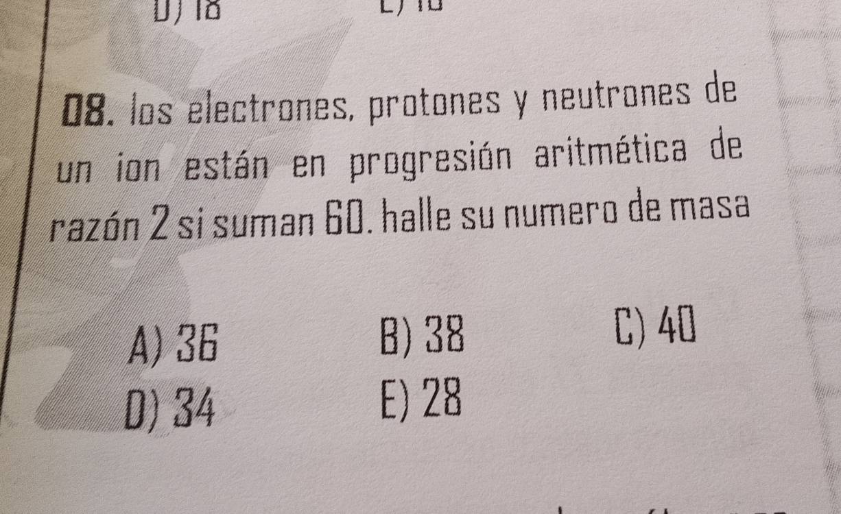 los electrones, protones y neutrones de
un ion están en progresión aritmética de
razón 2 si suman 60. halle su numero de masa
A) 36
B) 38
C) 40
D) 34
E) 28