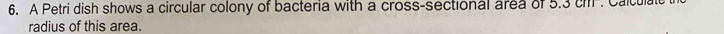 A Petri dish shows a circular colony of bacteria with a cross-sectional area of 5.3 ch -. Calculate 
radius of this area.