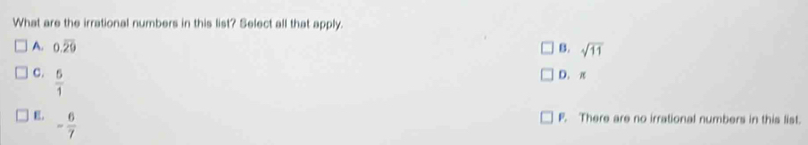 What are the irrational numbers in this list? Select all that apply.
A. 0.overline 29 B. sqrt(11)
C.  5/1 
D. π
E. - 6/7 
F. There are no irrational numbers in this list.