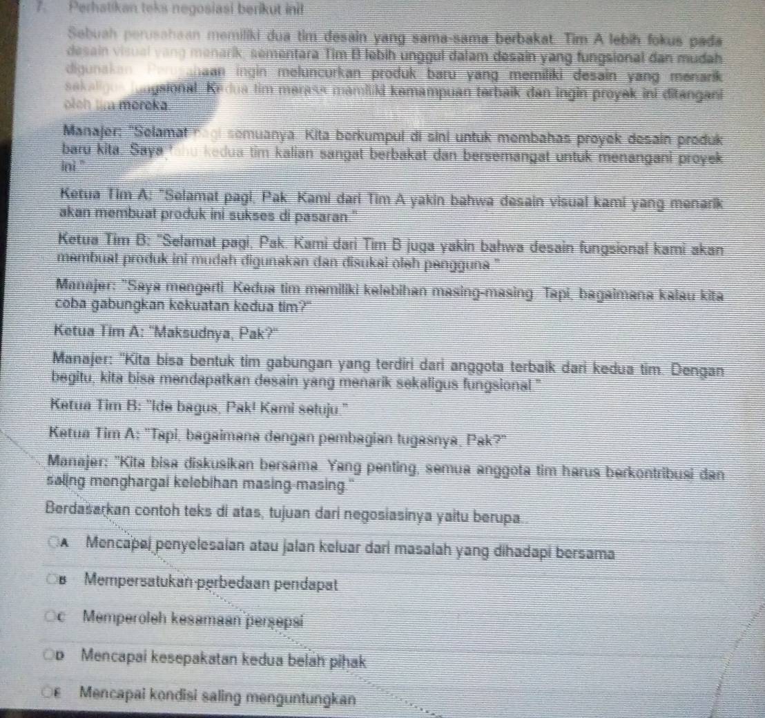 Perhatikan teks negosiasi berikut ini!
Sebuah perusahaan memiliki dua tim desain yang sama-sama berbakat. Tim A lebih fokus pada
desain visual vang menarik, sementara Tim B lebih unggul dalam desain yang fungsional dan mudah
digunakan Per agaan ingin meluncurkan produk baru yang memiliki desain yang menarik
sakaligos lungsional. Kedua tim marass mamiliki kemampuan terbaik dan ingin proyek ini ditangani
olch tm moroka
Manajer: ''Selamat nagi semuanya. Kita berkumpul di sini untuk membahas proyek desain produk
baru kita. Saya fhu kedua tim kalian sangat berbakat dan bersemangat untuk menangani proyek
ini ''
Ketua Tim A: "Selamat pagi, Pak. Kami dari Tim A yakin bahwa desain visual kami yang menarik
akan membuat produk ini sukses di pasaran."
Ketua Tim B: 'Selamat pagi, Pak. Kami dari Tim B juga yakin bahwa desain fungsional kami akan
mambuat produk ini mudah digunakan dan disukai olah pangguna ''
Manajer: "Saya mangerti Kedua tim memiliki kelebihan masing-masing. Tapi, bagaimana kalau kita
coba gabungkan kekuatan kedua tim?"
Ketua Tim A: ''Maksudnya, Pak?''
Manajer: 'Kita bisa bentuk tim gabungan yang terdiri dari anggota terbaik dari kedua tim. Dengan
begitu, kita bisa mendapatkan desain yang menarik sekaligus fungsional."
Ketua Tim B: 'Ide bagus, Pak! Kami setuju.''
Ketua Tim A: 'Tapi, bagaimana dangan pembagian tugasnya, Pak?''
Manajer: ''Kita bisa diskusikan bersama. Yang penting, semua anggota tim harus berkontribusi dan
saling menghargai kelebihan masing-masing."
Berdasarkan contoh teks di atas, tujuan dari negosiasinya yaitu berupa..
A Mencaþaj penyelesaian atau jalan keluar dari masalah yang dihadapi bersama
s Mempersatukan perbedaan pendapat
c  Memperoleh kesamaan perşepsi
o Mencapai kesepakatan kedua belah piḥak
Mencapai kondisi saling menguntungkan